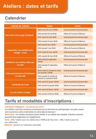 Calendrier
Ateliers : dates et tarifs
Tarifs et modalités d’inscriptions :
Tarifs : 10€ / atelier pour les adhérents à l’Office de Tourisme - 50€ / atelier pour les
non adhérents
Matériel : prévoir un ordinateur portable
Inscription obligatoire : 1er inscrit 1er servi !
Les ateliers sont des moments conviviaux qui se tiennent en petit groupe. Les prés-requis
sont avant tout votre motivation et votre bonne humeur !
Notez bien : Le nombre de places étant limité, si un atelier est complet, d’autres cessions
peuvent être organisées en supplément.
Intitulé de l’atelier Dates Lieux
Faire vivre votre page Facebook
2014 mardi 20 mai à 14h30 Communauté de Communes Barr
2014 samedi 24 mai 9h30 Office de Tourisme d’Obernai
2015 mardi 10 mars 9h30 Communauté de Communes Barr
2015 samedi 14 mars 9h30 Office de Tourisme d’Obernai
Augmenter ma visibilité avec
Google + Local
2014 mardi 3 juin 14h30 Communauté de Communes Barr
2014 samedi 7 juin 9h30 Office de Tourisme d’Obernai
2015 mardi 24 mars 14h30 Communauté de Communes Barr
2015 samedi 28 mars 9h30 Office de Tourisme d’Obernai
Améliorer ma relation client par
l’e-mail
2014 mardi 23 septembre
14h30
Communauté de Communes Barr
2014 samedi 27 septembre
9h30
Office de Tourisme d’Obernai
Créer gratuitement et facilement
un site web
2014 mardi 21 octobre et mardi
18 novembre 14h30
Communauté de Communes Barr
2014 samedi 25 octobre et
samedi 15 novembre 9h30
Office de Tourisme d’Obernai
Facebook pas à pas
2015 mardi 27 janvier 14h30 Communauté de Communes Barr
2015 samedi 31 janvier 9h30 Office de Tourisme d’Obernai
Les avis clients en ligne
2015 mardi 10 février 14h30 Communauté de Communes Barr
2015 samedi 14 février 9h30 Office de Tourisme d’Obernai
13
 