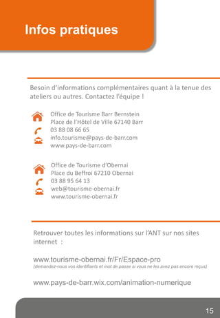 Infos pratiques
Besoin d’informations complémentaires quant à la tenue des
ateliers ou autres. Contactez l’équipe !
Office de Tourisme Barr Bernstein
Place de l’Hôtel de Ville 67140 Barr
03 88 08 66 65
info.tourisme@pays-de-barr.com
www.pays-de-barr.com
Retrouver toutes les informations sur l’ANT sur nos sites
internet :
www.tourisme-obernai.fr/Fr/Espace-pro
(demandez-nous vos identifiants et mot de passe si vous ne les avez pas encore reçus)
www.pays-de-barr.wix.com/animation-numerique
15
Office de Tourisme d’Obernai
Place du Beffroi 67210 Obernai
03 88 95 64 13
web@tourisme-obernai.fr
www.tourisme-obernai.fr
 