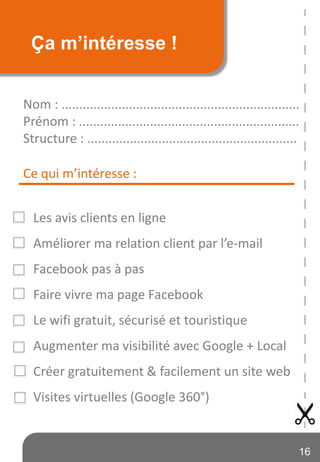 Ça m’intéresse !
Nom : ...................................................................
Prénom : ..............................................................
Structure : ...........................................................
Les avis clients en ligne
Améliorer ma relation client par l’e-mail
Facebook pas à pas
Faire vivre ma page Facebook
Le wifi gratuit, sécurisé et touristique
Augmenter ma visibilité avec Google + Local
Créer gratuitement & facilement un site web
Visites virtuelles (Google 360°)
Ce qui m’intéresse :
16
 