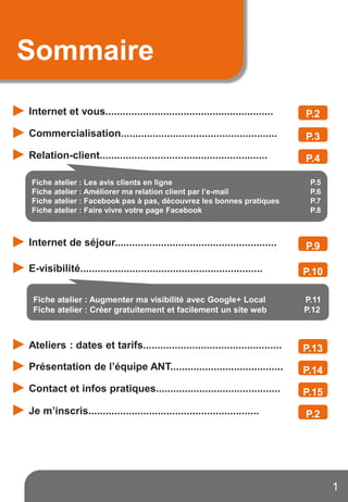 Sommaire
Internet et vous..........................................................
Commercialisation......................................................
Relation-client..........................................................
Internet de séjour........................................................
Mes fiches ateliers
E-visibilité...............................................................
1
P.2
P.3
P.4
Fiche atelier : Les avis clients en ligne P.5
Fiche atelier : Améliorer ma relation client par l’e-mail P.6
Fiche atelier : Facebook pas à pas, découvrez les bonnes pratiques P.7
Fiche atelier : Faire vivre votre page Facebook P.8
Fiche atelier : Augmenter ma visibilité avec Google+ Local P.11
Fiche atelier : Créer gratuitement et facilement un site web P.12
Ateliers : dates et tarifs................................................
Présentation de l’équipe ANT.......................................
Contact et infos pratiques...........................................
Je m’inscris...........................................................
P.9
P.10
P.13
P.14
P.15
P.2
 