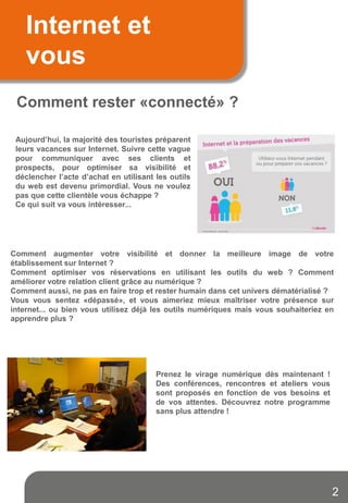 Internet et
vous
Comment rester «connecté» ?
Aujourd’hui, la majorité des touristes préparent
leurs vacances sur Internet. Suivre cette vague
pour communiquer avec ses clients et
prospects, pour optimiser sa visibilité et
déclencher l’acte d’achat en utilisant les outils
du web est devenu primordial. Vous ne voulez
pas que cette clientèle vous échappe ?
Ce qui suit va vous intéresser...
Comment augmenter votre visibilité et donner la meilleure image de votre
établissement sur Internet ?
Comment optimiser vos réservations en utilisant les outils du web ? Comment
améliorer votre relation client grâce au numérique ?
Comment aussi, ne pas en faire trop et rester humain dans cet univers dématérialisé ?
Vous vous sentez «dépassé», et vous aimeriez mieux maîtriser votre présence sur
internet... ou bien vous utilisez déjà les outils numériques mais vous souhaiteriez en
apprendre plus ?
Prenez le virage numérique dès maintenant !
Des conférences, rencontres et ateliers vous
sont proposés en fonction de vos besoins et
de vos attentes. Découvrez notre programme
sans plus attendre !
2
 