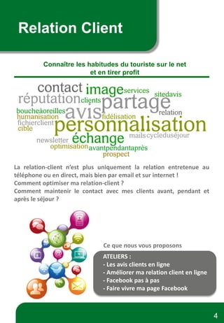 Relation Client
Connaître les habitudes du touriste sur le net
et en tirer profit
La relation-client n’est plus uniquement la relation entretenue au
téléphone ou en direct, mais bien par email et sur internet !
Comment optimiser ma relation-client ?
Comment maintenir le contact avec mes clients avant, pendant et
après le séjour ?
Ce que nous vous proposons
ATELIERS :
- Les avis clients en ligne
- Améliorer ma relation client en ligne
- Facebook pas à pas
- Faire vivre ma page Facebook
4
 