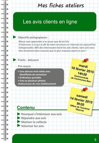 Mes fiches ateliers
Contenu
Objectifs pédagogiques :
Public : débutant
Pré-requis
Les avis clients en ligne
Pourquoi s’intéresser aux avis
Répondre aux avis
Motiver la collecte
Valoriser les avis
• Une adresse mail valide avec
identifiants de connexion
• Ordinateur portable
• Une ou plusieurs photos
chaleureuses de mon établissement
Mieux vaut apprendre à en jouer que de les fuir
S’intéresser à ce qui se dit de votre structure sur Internet est aujourd’hui
indispensable. 80% des internautes lisent les avis clients. Sans avis vous
êtes forcément plus mauvais que le plus mauvais ayant un avis !
5
 