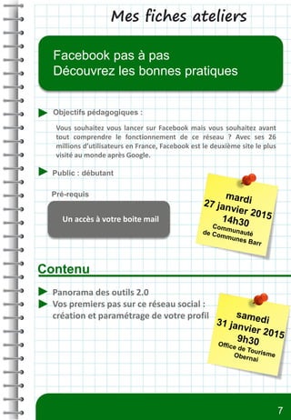 Mes fiches ateliers
Contenu
Objectifs pédagogiques :
Public : débutant
Pré-requis
Facebook pas à pas
Découvrez les bonnes pratiques
Un accès à votre boite mail
Panorama des outils 2.0
Vos premiers pas sur ce réseau social :
création et paramétrage de votre profil
Vous souhaitez vous lancer sur Facebook mais vous souhaitez avant
tout comprendre le fonctionnement de ce réseau ? Avec ses 26
millions d’utilisateurs en France, Facebook est le deuxième site le plus
visité au monde après Google.
7
 