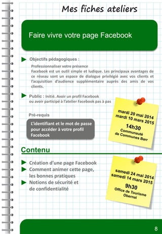 Mes fiches ateliers
Contenu
Objectifs pédagogiques :
Public : Initié. Avoir un profil Facebook
ou avoir participé à l’atelier Facebook pas à pas
Pré-requis
Faire vivre votre page Facebook
L’identifiant et le mot de passe
pour accéder à votre profil
Facebook
Création d’une page Facebook
Comment animer cette page,
les bonnes pratiques
Notions de sécurité et
de confidentialité
Professionnaliser votre présence
Facebook est un outil simple et ludique. Les principaux avantages de
ce réseau sont un espace de dialogue privilégié avec vos clients et
l’acquisition d’audience supplémentaire auprès des amis de vos
clients.
8
 
