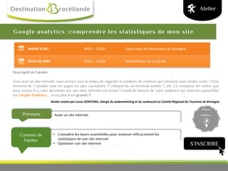 Prérequis
Contenu de
l’atelier
Places
limitées
Google analytics :comprendre les statistiques de mon site
Descriptif de l’atelier
Vous avez un site internet, mais prenez vous le temps de regarder le nombres de visiteurs qui viennent vous rendre visite ? D’où
viennent-ils ? Quelles sont les pages les plus consultées ? Utilisent-ils un terminal mobile ?...etc. Le compteur de visites que
nous avions il y a des décennies sur nos sites internet est révolu ! L’outil de mesure de votre audience sur internet aujourd’hui
est Google Analytics … et en plus il est gratuit !!!
Atelier animé par Lucas GONTARD, chargé du webmarketing et du websocial au Comité Régional du Tourisme de Bretagne
Atelier
Avoir un site internet
MARDI 8 DEC 9h30 – 11h30 Cyber-base de Montauban de Bretagne
JEUDI 28 JANV 9h30 – 11h30 Médiathèque de La Gacilly
• Connaitre les bases essentielles pour analyser efficacement les
statistiques de son site internet
• Optimiser son site internet S’INSCRIRE
 