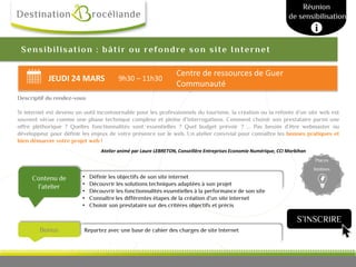 JEUDI 24 MARS 9h30 – 11h30
Centre de ressources de Guer
Communauté
Repartez avec une base de cahier des charges de site InternetBonus
Contenu de
l’atelier
Places
limitées
Sensibilisation : bâtir ou refondre son site Internet
Descriptif du rendez-vous
Si internet est devenu un outil incontournable pour les professionnels du tourisme, la création ou la refonte d’un site web est
souvent vécue comme une phase technique complexe et pleine d’interrogations. Comment choisir son prestataire parmi une
offre pléthorique ? Quelles fonctionnalités sont essentielles ? Quel budget prévoir ? ... Pas besoin d’être webmaster ou
développeur pour définir les enjeux de votre présence sur le web. Un atelier convivial pour connaître les bonnes pratiques et
bien démarrer votre projet web !
Atelier animé par Laure LEBRETON, Conseillère Entreprises Economie Numérique, CCI Morbihan
Atelier
• Définir les objectifs de son site internet
• Découvrir les solutions techniques adaptées à son projet
• Découvrir les fonctionnalités essentielles à la performance de son site
• Connaître les différentes étapes de la création d’un site internet
• Choisir son prestataire sur des critères objectifs et précis
Réunion
de sensibilisation
S’INSCRIRE
 