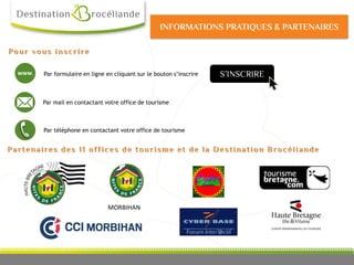 S’INSCRIRE
Par téléphone en contactant votre office de tourisme
Par mail en contactant votre office de tourisme
www. Par formulaire en ligne en cliquant sur le bouton s’inscrire
Pour vous inscrire
MORBIHAN
Partenaires des 11 offices de tourisme et de la Destination Brocéliande
INFORMATIONS PRATIQUES & PARTENAIRES
 