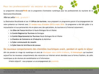 Pour les professionnels* du secteur du tourisme
Le programme AbracadaWeb est le programme d’animation numérique pour les professionnels du tourisme de la
Destination Brocéliande.
De nouveaux comportements des clientèles touristiques avant, pendant et après le séjour
Afin de prendre le virage du numérique et ainsi de développer votre chiffre d’affaires, 10 thématiques qui touchent
aujourd’hui les nouveaux comportements des vacanciers sur Internet seront abordées sous la forme d’ateliers, de cafés
numériques ou de réunions de sensibilisation et d’information.
 Notre objectif : vous proposer un accompagnement de proximité.
* Vous pouvez tous en bénéficier que vous soyez hôtels, campings, meublés classés et/ou labellisés, musées, sites et activités, loisirs, restaurants … Cependant la Destination Brocéliande se réserve le
droit de refuser votre inscription si vous ne disposez pas des pré-requis.
AbracadaWeb, gratuit !
La Destination Brocéliande et ses 11 Offices de tourisme, vous proposent un programme gratuit d’accompagnement de
votre présence sur Internet avec 21 rendez-vous d’octobre 2015 à mars 2016. Ce programme a été bâti grâce à la
mutualisation et aux partenariats mis en place avec des spécialistes, du tourisme et d’Internet notamment :
• les Gîtes de France Morbihan & Haute-Bretagne Ille-et-Vilaine
• le Comité Régional du Tourisme de Bretagne
• le Comité Départemental du Tourisme Haute-Bretagne Ille-et-Vilaine
• la Chambre de Commerce et d’Industrie du Morbihan
• la Cyber-communauté de Josselin
• la Cyber-base du Val d'Oust et de Lanvaux
 