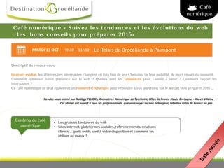 MARDI 13 OCT 9h30 – 11h30 Le Relais de Brocéliande à Paimpont
Contenu du café
numérique
Rendez-vous animé par Nadège FELIERS, Animatrice Numérique de Territoire, Gîtes de France Haute Bretagne – Ille-et-Vilaine
Cet atelier est ouvert à tous les professionnels, que vous soyez ou non hébergeur, labellisé Gîtes de France ou pas.
Café numérique « Suivez les tendances et les évolutions du web
: les bons conseils pour préparer 2016»
Café
numérique
Descriptif du rendez-vous
Internet évolue, les attentes des internautes changent en fonction de leurs besoins, de leur mobilité, de leurs envies du moment.
Comment optimiser votre présence sur le web ? Quelles sont les tendances pour l’année à venir ? Comment capter les
internautes ?
Ce café numérique se veut également un moment d’échanges pour répondre à vos questions sur le web et bien préparer 2016 …
• Les grandes tendances du web
• Sites internet, plateformes sociales, référencements, relations
clients … quels outils sont à votre disposition et comment les
utiliser au mieux ?
 