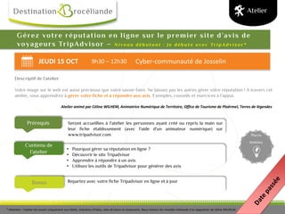 JEUDI 15 OCT 9h30 – 12h30 Cyber-communauté de Josselin
Bonus
Prérequis
Contenu de
l’atelier
Places
limitées
Gérez votre réputation en ligne sur le premier site d’avis de
voyageurs TripAdvisor – N i v e a u d é b u t a n t : J e d é b u t e a v e c Tr i p A d v i s o r *
Descriptif de l’atelier
Votre image sur le web est aussi précieuse que votre savoir-faire. Ne laissez pas les autres gérer votre réputation ! A travers cet
atelier, vous apprendrez à gérer votre fiche et à répondre aux avis. Exemples, conseils et exercices à l’appui.
Atelier animé par Céline WILHEM, Animatrice Numérique de Territoire, Office de Tourisme de Ploërmel, Terres de légendes
Atelier
Seront accueillies à l'atelier les personnes ayant créé ou repris la main sur
leur fiche établissement (avec l'aide d'un animateur numérique) sur
www.tripadvisor.com
• Pourquoi gérer sa réputation en ligne ?
• Découvrir le site Tripadvisor
• Apprendre à répondre à un avis
• Utilisez les outils de Tripadvisor pour générer des avis
Repartez avec votre fiche Tripadvisor en ligne et à jour
* Attention : l'atelier est ouvert uniquement aux hôtels, chambres d'hôtes, sites de loisirs et restaurants. Nous invitons les meublés intéressés à se rapprocher de Céline WILHELM.
 