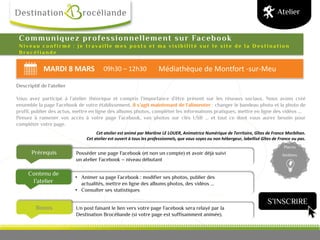 MARDI 8 MARS 09h30 – 12h30 Médiathèque de Montfort -sur-Meu
Bonus
Prérequis
Contenu de
l’atelier
Places
limitées
Communiquez professionnellement sur Facebook
N i v e a u c o n f i r m é : j e t r a v a i l l e m e s p o s t s e t m a v i s i b i l i t é s u r l e s i t e d e l a D e s t i n a t i o n
B r o c é l i a n d e
Cet atelier est animé par Marlène LE LOUER, Animatrice Numérique de Territoire, Gîtes de France Morbihan.
Cet atelier est ouvert à tous les professionnels, que vous soyez ou non hébergeur, labellisé Gîtes de France ou pas.
Atelier
Descriptif de l’atelier
Vous avez participé à l’atelier théorique et compris l’importance d’être présent sur les réseaux sociaux. Nous avons créé
ensemble la page Facebook de votre établissement, il s’agit maintenant de l’alimenter : changer le bandeau photo et la photo de
profil, publier des actus, mettre en ligne des albums photos, compléter les informations pratiques, mettre en ligne des vidéos …
Pensez à ramener vos accès à votre page Facebook, vos photos sur clés USB … et tout ce dont vous aurez besoin pour
compléter votre page.
Un post faisant le lien vers votre page Facebook sera relayé par la
Destination Brocéliande (si votre page est suffisamment animée).
• Animer sa page Facebook : modifier ses photos, publier des
actualités, mettre en ligne des albums photos, des vidéos ...
• Consulter ses statistiques
Posséder une page Facebook (et non un compte) et avoir déjà suivi
un atelier Facebook – niveau débutant
S’INSCRIRE
 