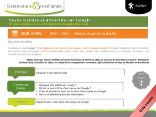 JEUDI 5 NOV 9h30 – 12h30 Médiathèque de La Gacilly
Bonus
Disposer d’une adresse mailPrérequis
Contenu de
l’atelier
Places
limitées
Soyez visibles et attractifs sur Google
N i v e a u d é b u t a n t , j e c r é é m a f i c h e G o o g l e B u s i n e s s
Descriptif de l’atelier
Connaissez-vous Google ? Une galaxie de services et un sésame : votre compte Google ! En toute simplicité, dans cet atelier,
découvrez l’univers Google, outil incontournable pour rendre plus visible votre établissement sur Internet. Exemples, cas
concrets et exercices à l’appui.
Atelier animé par Violaine TURPIN, Animatrice Numérique de Territoire, Office de tourisme de Saint-Méen-le-Grand – Montauban
Et Maud OLIVE, Conseillère en séjour, en charge de l’accompagnement numérique, Office de tourisme du Pays de Montfort en Brocéliande
Atelier
• Pourquoi être visible sur Google ?
• Qu'est ce que la fiche d'entreprise sur Google ?
• Créer et prendre la main sur sa fiche d’entreprise sur Google
• Suivre sa visibilité grâce aux statistiques
Repartez avec votre fiche entreprise sur Google
 