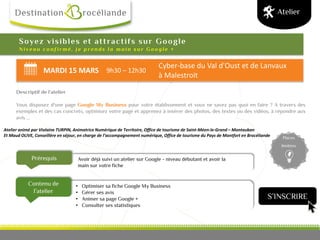 MARDI 15 MARS 9h30 – 12h30
Cyber-base du Val d'Oust et de Lanvaux
à Malestroit
Prérequis
Contenu de
l’atelier
Places
limitées
Soyez visibles et attractifs sur Google
N i v e a u c o n f i r m é , j e p r e n d s l a m a i n s u r G o o g l e +
Descriptif de l’atelier
Vous disposez d'une page Google My Business pour votre établissement et vous ne savez pas quoi en faire ? A travers des
exemples et des cas concrets, optimisez votre page et apprenez à insérer des photos, des textes ou des vidéos, à répondre aux
avis ...
Atelier animé par Violaine TURPIN, Animatrice Numérique de Territoire, Office de tourisme de Saint-Méen-le-Grand – Montauban
Et Maud OLIVE, Conseillère en séjour, en charge de l’accompagnement numérique, Office de tourisme du Pays de Montfort en Brocéliande
Atelier
• Optimiser sa fiche Google My Business
• Gérer ses avis
• Animer sa page Google +
• Consulter ses statistiques
Avoir déjà suivi un atelier sur Google - niveau débutant et avoir la
main sur votre fiche
S’INSCRIRE
 