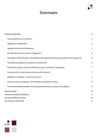 Sommaire
Premier semestre 2019	 5
Learning experiences et innovations	 5
Digitalisation et Organisation 	 5
Manager à la lumière de la philosophie	 5
Comment réinventer les modes de management ?	 6
Fait religieux, identité, diversité : entre évolutions des représentations, de la jurisprudence et du management	 6
Renouveler les pratiques de prospective pour bâtir le futur	 6
Performance cognitive, bien-être et efficacité au travail : de l’individu à l’organisation	 7
Innovations RH : comment repenser la fonction RH de demain ?	 7
Méditation en entreprise : comment en tirer parti ?	 7
Donner du sens au changement : de l’incantation à la réalisation concrète	 8
Comment la professionnalisation en sécurité peut-elle contribuer à la performance globale ? 	 8
Thèmes à l’étude	 8
Cercle des entreprises centenaires	 9
Six raisons d’adhérer à l’Anvie	 10
Les entreprises adhérentes	 11
 
