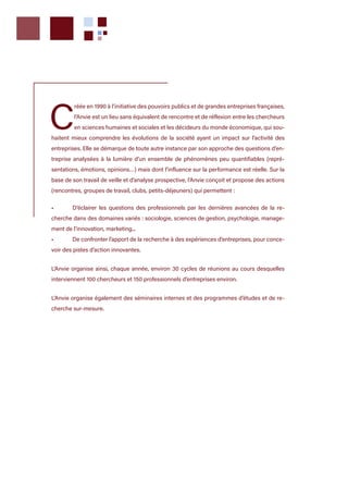 C
réée en 1990 à l’initiative des pouvoirs publics et de grandes entreprises françaises,
l’Anvie est un lieu sans équivalent de rencontre et de réflexion entre les chercheurs
en sciences humaines et sociales et les décideurs du monde économique, qui sou-
haitent mieux comprendre les évolutions de la société ayant un impact sur l’activité des
entreprises. Elle se démarque de toute autre instance par son approche des questions d’en-
treprise analysées à la lumière d’un ensemble de phénomènes peu quantifiables (repré-
sentations, émotions, opinions…) mais dont l’influence sur la performance est réelle. Sur la
base de son travail de veille et d’analyse prospective, l’Anvie conçoit et propose des actions
(rencontres, groupes de travail, clubs, petits-déjeuners) qui permettent :
•	 D’éclairer les questions des professionnels par les dernières avancées de la re-
cherche dans des domaines variés : sociologie, sciences de gestion, psychologie, manage-
ment de l’innovation, marketing...
•	 De confronter l’apport de la recherche à des expériences d’entreprises, pour conce-
voir des pistes d’action innovantes.
L’Anvie organise ainsi, chaque année, environ 30 cycles de réunions au cours desquelles
interviennent 100 chercheurs et 150 professionnels d’entreprises environ.
L’Anvie organise également des séminaires internes et des programmes d’études et de re-
cherche sur-mesure.
 