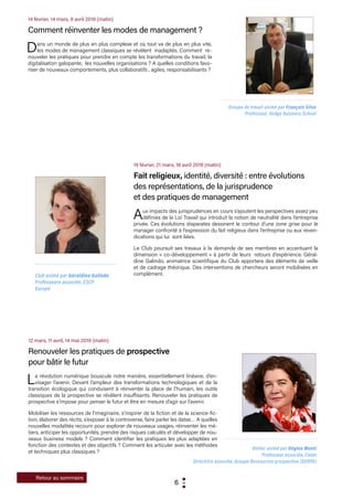 6
19 février, 21 mars, 18 avril 2019 (matin)
Fait religieux, identité, diversité : entre évolutions
des représentations, de la jurisprudence
et des pratiques de management
Aux impacts des jurisprudences en cours s’ajoutent les perspectives assez peu
définies de la Loi Travail qui introduit la notion de neutralité dans l’entreprise
privée. Ces évolutions disparates dessinent le contour d’une zone grise pour le
manager confronté à l’expression du fait religieux dans l’entreprise ou aux reven-
dications qui lui sont liées.
Le Club poursuit ses travaux à la demande de ses membres en accentuant la
dimension « co-développement » à partir de leurs retours d’expérience. Géral-
dine Galindo, animatrice scientifique du Club apportera des éléments de veille
et de cadrage théorique. Des interventions de chercheurs seront mobilisées en
complément.Club animé par Géraldine Galindo
Professeure associée, ESCP
Europe
14 février, 14 mars, 9 avril 2019 (matin)
Comment réinventer les modes de management ?
Dans un monde de plus en plus complexe et où tout va de plus en plus vite,
les modes de management classiques se révèlent inadaptés. Comment re-
nouveler les pratiques pour prendre en compte les transformations du travail, la
digitalisation galopante, les nouvelles organisations ? A quelles conditions favo-
riser de nouveaux comportements, plus collaboratifs , agiles, responsabilisants ?
Groupe de travail animé par François Silva
Professeur, Kedge Business School
12 mars, 11 avril, 14 mai 2019 (matin)
Renouveler les pratiques de prospective
pour bâtir le futur
La révolution numérique bouscule notre manière, essentiellement linéaire, d’en-
visager l’avenir. Devant l’ampleur des transformations technologiques et de la
transition écologique qui conduisent à réinventer la place de l’humain, les outils
classiques de la prospective se révèlent insuffisants. Renouveler les pratiques de
prospective s’impose pour penser le futur et être en mesure d’agir sur l’avenir.
Mobiliser les ressources de l’imaginaire, s’inspirer de la fiction et de la science-fic-
tion, élaborer des récits, s’exposer à la controverse, faire parler les datas… A quelles
nouvelles modalités recourir pour explorer de nouveaux usages, réinventer les mé-
tiers, anticiper les opportunités, prendre des risques calculés et développer de nou-
veaux business models ? Comment identifier les pratiques les plus adaptées en
fonction des contextes et des objectifs ? Comment les articuler avec les méthodes
et techniques plus classiques ?
Atelier animé par Régine Monti
Professeur associée, Cnam
Directrice associée, Groupe Ressources prospective (GERPA)
Retour au sommaire
 