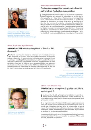 7
Retour au sommaire
26 mars, 16 avril, 21 mai, 18 juin 2019 (matin)
Innovations RH : comment repenser la fonction RH
de demain ?
Confrontés à la révolution digitale, les entreprises sont amenées à se réinven-
ter et se doter de nouveaux outils, de nouvelles compétences et de process
agiles et collaboratifs. Ce besoin d’innover n’échappe pas au monde des RH qui
a vu émerger une offre pléthorique de solutions, revisitant aussi bien l’expérience
salari que la collaboration, l’engagement, le bien-être, la performance ou les outils
de gestion... Aussi, afin de discerner parmi ces signaux faibles, ceux qui seront
structurants pour l’évolution de la fonction RH, l’Anvie et Michel Barabel vous in-
vitent à rejoindre une communauté de praticiens, de chercheurs et de start-ups
RH visant à co-construire les fondamentaux de la fonction RH de demain.
Club animé par Michel Barabel
Maître de conférences, Université Paris-Est
Professeur affilié, Sciences Po Executive Education
19 mars (après-midi), 2 avril 2019 (journée)
Performance cognitive, bien-être et efficacité
au travail : de l’individu à lorganisation
LLe digital annonçait un avenir radieux fait de proximité, de personnali-
sation, de fluidité dans la gestion de l’information. On parle de plus en
plus aujourd’hui de « digital detox ». Notre environnement cognitif est
saturé. L’attention est malmenée et souvent mal utilisée. Ce qui était une
promesse de performance est critiqué sur le terrain de l’efficacité et du
bien-être. Pour permettre de sensibiliser votre collectif de travail et l’ou-
tiller pour tirer le meilleur parti des capacités attentionnelles, l’atelier pro-
pose de définir les conditions favorables à la performance cognitive à la
lumière des travaux en neurosciences ; partager des retours d’expérience
de praticiens ; coconstruire une charte guidant les usages individuels et
collectifs (mail, outils collaboratifs, nouveaux espaces de travail… ; facili-
ter et outiller le travail de sensibilisation au moyen d’un kit d’intervention.
28 mars, 9 avril 2019 (après-midi)
Méditation en entreprise : à quelles conditions
en tirer parti ?
Longtemps réservée à la sphère privée, la méditation franchit désor-
mais le seuil des entreprises intéressées par les résultats des re-
cherches en neurosciences sur les effets de la méditation pour la santé
physique et mentale.
Si les organisations cherchent d’abord à développer la pleine conscience
dans leurs équipes pour la santé de leurs collaborateurs (lutte contre le
stress), elle s’intéressent aussi aux vertus de cette pratique qui aide à
réguler l’humeur et les émotions, développer la concentration, améliorer
sa flexibilité mentale, notamment pour gérer les conflits et pour faciliter
et accélérer les transformations perpétuelles.
Quelles approches choisir parmi nombreuses traditions de méditation
ou de contemplation ? Comment encadrer les pratiques ? Pour quels
résultats, individuels ou collectifs ?
Atelier animé par Jean-Philippe Lachaux
Directeur de recherche au sein de l’équipe
Dynamique cérébrale et cognition (Inserm)
Membre du Centre de recherche en neurosciences de Lyon
Atelier animé par Antoine Lutz
Directeur de recherche, Inserm
 