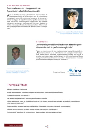8
Retour au sommaire
23 mai 2019 (matin)
Comment la professionnalisation en sécurité peut-
elle contribuer à la performance globale ?
Dans un environnement de plus en plus complexe, la sécurité industrielle re-
pose non seulement sur les automatismes mais aussi, pour une part impor-
tante, sur les facteurs humains et organisationnels. Comment faire évoluer la
formation pour mieux intégrer la sécurité dans les différentes fonctions ? Quels
enseignements tirer de démarches innovantes ? Quels nouveaux modes de
professionnalisation adopter ? Pour quels bénéfices ?
En partenariat avec
Thèmes à l’étude
Réussir l’innovation collaborative
Nudge et management : comment tirer parti des apports des sciences comportementales ?
Quelles compétences pour demain ?
Les défis de la cybersécurité : enjeux organisationnels et humains
Temps et entreprise : dans un contexte de recherche d’un meilleur équilibre et de droit à la déconnexion, comment opti-
miser la gestion du temps ?
Sujets sensibles, rumeurs, fake news, médiatisation instantanée… comment repenser la communication ?
L’égalité femmes-hommes au travail : quelles perspectives pour une égalité réelle ?
Transformation des modes de consommation : quels nouveaux défis pour les entreprises ?
Rencontre animée par François Daniellou
Directeur scientifique, Icsi et Foncsi
18 avril, 16 mai, 6 juin 2019 (après-midi)
Donner du sens au changement : de
l’incantation à la réalisation concrète
Avec la révolution numérique, l’accélération des innovations de
rupture, l’exacerbation de la concurrence, etc… la transformation
n’est plus une option. Elle conditionne la capacité de l’entreprise à
innover et dégager de la performance. Sur quelles ressources s’ap-
puyer pour réussir la transformation ? Quels leviers pour piloter le
changement sereinement et efficacement ? Comment dépasser les
inerties internes pour faire évoluer les organisations et les mentali-
tés, accompagner les collaborateurs, et donner du sens au change-
ment ?
Groupe de travail animé par Anne-Claude Hinault
Sociologue et maître de conférences, Celsa
 