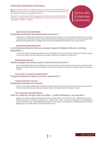 9
Cercle des entreprises centenaires
Créé à l’initiative de l’Anvie en 2011, le Cercle des entreprises centenaires réfléchit sur les
éléments qui fondent la durabilité des entreprises, sur leur identité et leur culture, sur
leur capacité à innover et se projeter dans l’avenir.
Plusieurs fois dans l’année, le Cercle organise des rencontres autour de personnalités :
chercheurs, dirigeants d’entreprises centenaires ou moins anciennes mais qui ont su
développer un modèle « durable ».
	 Mardi 12 février 2019 (8h30-10h00)
Entreprises centenaires, entreprises porteuses de sens ?
	Aujourd’hui, on attend des entreprises des performances économiques et une contribution positive tant sur le plan
social qu’environnemental et éthique. Jusqu’où l’ancienneté des entreprises centenaires, leurs valeurs, leurs savoir-faire,
peuvent-ils être garants de leur engagement en faveur de l’intérêt général et fonder le sens de leur action ?
	
	 Mardi 26 Mars 2019 (19h00-20h30)
Les entreprises centenaires face aux nouveaux risques (climatique, financier, numérique, 	
géopolitique…)
	 Comme les autres, les entreprises centenaires sont confrontées à des risques inédits et émergents. Comment, compte
tenu de leur culture et de leur expérience, sont-elles armées pour s’y préparer et y faire face ?
Mai 2019 (date à préciser)
Quelles stratégies de croissance pour s’inscrire dans le long terme ?
Alors que les défis de la transition énergétique, de la préservation du bien commun et de la prise en compte du déve-
loppement durable s’imposent comme majeurs, comment les entreprises centenaires envisagent-elles une croissance
durable ?
	
Du mercredi 11 au vendredi 13 septembre 2019
Congrès Entreprises et histoire en France : quoi de neuf ?
Novembre 2019 (date à préciser)
Entreprises centenaires et innovation
Parution de l’ouvrage de Marc Giget, Président du Club de Paris des directeurs de l’innovation La dynamique d’innova-
tion des entreprises centenaires (titre provisoire) à paraître chez Odile Jacob, à l’initiative du Cercle.
Jeudi 12 décembre 2019 (18h30-20h30)
Visite du musée de La Poste, suivie d’un débat : musées d’entreprise : pour quoi faire ?
Musée de La Poste, Lafayette Anticipations, Musée 11 Conti, Maison de la Vache qui Rit, « Mademoiselle privé »…
Nombre d’entreprises centenaires inaugurent ou rénovent leur musée, ouvrent ou investissent un lieu d’exposition
virtuel ou physique. Avec quels objectifs (valorisation du patrimoine, communication, identité d’entreprise, mémoire,
pédagogie) ? Pour quels publics ? Comment les faire vivre ?
Retour au sommaire
 