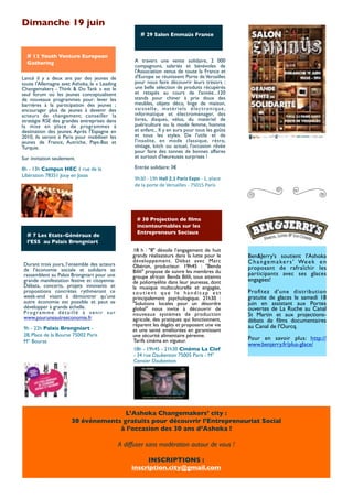 Dimanche 19 juin
                                                               # 29 Salon Emmaüs France


  # 12 Youth Venture European
  Gathering                                               A travers une vente solidaire, 2 000
                                                          compagnons, salariés et bénévoles de
                                                          l'Association venus de toute la France et
Lancé il y a deux ans par des jeunes de                   d'Europe se réunissent Porte de Versailles
toute l'Allemagne avec Ashoka, le « Leading               pour nous faire découvrir leurs trésors :
Changemakers - Think & Do Tank » est le                   une belle sélection de produits récupérés
seul forum où les jeunes conceptualisent                  et retapés au cours de l'année...120
de nouveaux programmes pour: lever les                    stands pour chiner à prix doux des
barrières à la participation des jeunes ;                 meubles, objets déco, linge de maison,
encourager plus de jeunes à devenir des                   v a i s s e l l e , m a t é r i e l s é l e c t ro n i q u e ,
acteurs de changement; conseiller la                      informatique et électroménager, des
stratégie RSE des grandes entreprises dans                livres, disques, vélos, du matériel de
la mise en place de programmes à                          puériculture ou la mode femme, homme
destination des jeunes. Après l’Espagne en                et enfant... Il y en aura pour tous les goûts
2010, ils seront à Paris pour mobiliser les               et tous les styles. De l'utile et de
jeunes de France, Autriche, Pays-Bas et                   l'insolite, en mode classique, rétro,
Turquie.                                                  vintage, kitch ou actuel, l'occasion rêvée
                                                          pour faire des tonnes de bonnes affaires
Sur invitation seulement.                                 et surtout d'heureuses surprises !

8h - 13h Campus HEC 1 rue de la                           Entrée solidaire: 3€
Libération 78351 Jouy en Josas
                                                          9h30	
  -­‐	
  19h	
  Hall	
  2.1	
  Paris	
  Expo	
  -­‐	
  1,	
  place	
  
                                                          de	
  la	
  porte	
  de	
  Versailles	
  -­‐	
  75015	
  Paris




                                                            # 30 Projection de ﬁlms
                                                            incontournables sur les
                                                            Entrepreneurs Sociaux
  # 7 Les Etats-Généraux de
  l’ESS  au Palais Brongniart
                                                         18 h : "8" dévoile l’engagement de huit
                                                         grands réalisateurs dans la lutte pour le                                       Ben&Jerry's soutient l'Ashoka
                                                         développement. Débat avec Marc                                                  C h a n g e m a k e r s ' We e k e n
Durant trois jours, l’ensemble des acteurs               Obéron, producteur.  19h45 : "Benda
de l’économie sociale et solidaire se                                                                                                    proposant de rafraîchir les
                                                         Bilili" propose de suivre les membres du                                        participants avec ses glaces
rassemblent au Palais Brongniart pour une                groupe africain Benda Bilili, tous atteints
grande manifestation festive et citoyenne.               de poliomyélite dans leur jeunesse, dont                                        engagées!
Débats, concerts, projets innovants et                   la musique multiculturelle et engagée,
propositions concrètes rythmeront ce                     soutient que le handicap est                                                    Proﬁtez d'une distribution
week-end visant à démontrer qu’une                       principalement psychologique. 21h30 :                                           gratuite de glaces le samedi 18
autre économie est possible et peut se                   "Solutions locales pour un désordre                                             juin en assistant aux Portes
développer à grande échelle.                             global" nous invite à découvrir de                                              ouvertes de La Ruche au Canal
P ro g r a m m e d é t a i l l é à ve n i r s u r        nouveaux systèmes de production                                                 St Martin et aux projections-
www.pouruneautreeconomie.fr                              agricole, des pratiques qui fonctionnent,                                       débats de ﬁlms documentaires
                                                         réparent les dégâts et proposent une vie                                        au Canal de l'Ourcq.
9h - 22h Palais Brongniart -                             et une santé améliorées en garantissant
28, Place de la Bourse 75002 Paris                       une sécurité alimentaire pérenne.
                                                         Tarifs cinéma en vigueur.                                                       Pour en savoir plus: http://
M° Bourse
                                                                                                                                         www.benjerry.fr/plus-glace/
                                                         18h - 19h45 - 21h30 Cinéma La Clef 
                                                         - 34 rue Daubenton 75005 Paris - M°
                                                         Censier Daubenton




                                        L’Ashoka Changemakers’ city :
                         30 événements gratuits pour découvrir l’Entrepreneuriat Social
                                      à l’occasion des 30 ans d’Ashoka !

                                                    A diffuser sans modération autour de vous !

                                                               INSCRIPTIONS :
                                                         inscription.city@gmail.com
 
