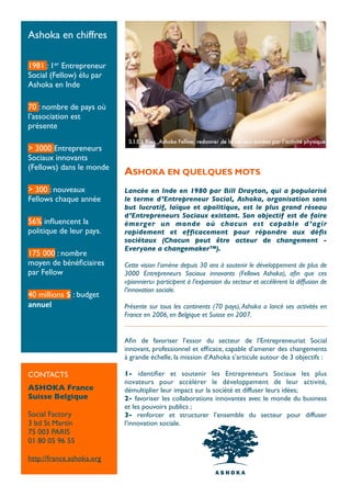 Ashoka en chiffres

1981 : 1er Entrepreneur
Social (Fellow) élu par
Ashoka en Inde

70 : nombre de pays où
l’association est
présente
                            S.I.E.L Bleu, Ashoka Fellow, redonner de la vie aux années par l’activité physique.
> 3000 Entrepreneurs
Sociaux innovants
(Fellows) dans le monde
                           ASHOKA EN QUELQUES MOTS
> 300 : nouveaux           Lancée en Inde en 1980 par Bill Drayton, qui a popularisé
Fellows chaque année       le terme d’Entrepreneur Social, Ashoka, organisation sans
                           but lucratif, laïque et apolitique, est le plus grand réseau
                           d’Entrepreneurs Sociaux existant. Son objectif est de faire
56% inﬂuencent la          émerger un monde où chacun est capable d ’agir
politique de leur pays.    rapidement et efﬁcacement pour répondre aux déﬁs
                           sociétaux (Chacun peut être acteur de changement -
                           Everyone a changemaker™).
175 000 : nombre
moyen de bénéﬁciaires      Cette vision l’amène depuis 30 ans à soutenir le développement de plus de
par Fellow                 3000 Entrepreneurs Sociaux innovants (Fellows Ashoka), aﬁn que ces
                           «pionniers» participent à l’expansion du secteur et accélèrent la diffusion de
                           l’innovation sociale.
40 millions $ : budget
annuel                     Présente sur tous les continents (70 pays), Ashoka a lancé ses activités en
                           France en 2006, en Belgique et Suisse en 2007.


                           Aﬁn de favoriser l’essor du secteur de l’Entrepreneuriat Social
                           innovant, professionnel et efﬁcace, capable d’amener des changements
                           à grande échelle, la mission d’Ashoka s’articule autour de 3 objectifs :

CONTACTS                   1- identiﬁer et soutenir les Entrepreneurs Sociaux les plus
                           novateurs  pour accélérer le développement de leur activité,
ASHOKA France              démultiplier leur impact sur la société et diffuser leurs idées;
Suisse Belgique            2- favoriser les collaborations innovantes avec le monde du business
                           et les pouvoirs publics ;
Social Factory             3- renforcer et structurer l’ensemble du secteur pour diffuser
3 bd St Martin             l’innovation sociale.
75 003 PARIS
01 80 05 96 55

http://france.ashoka.org
 