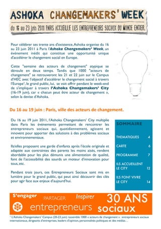 Pour célébrer ses trente ans d'existence, Ashoka organise du 16
    au 23 juin 2011 à Paris l'Ashoka Changemakers’ Week, un
    événement inédit qui constitue une opportunité unique
    d'accélérer le changement social en Europe.

    Cette "semaine des acteurs de changement" atypique se
    déroule en deux temps.  Tandis que 1000 "acteurs de
    changement" se retrouveront les 21 et 22 juin sur le Campus
    d’HEC avec l’objectif d’accélérer le changement social à travers
    l’Europe1, le grand public, lui, se voit offrir pendant le week-end
    de s’impliquer à travers l’Ashoka Changemakers’ City
    (16-19 juin), car «  chacun peut être acteur de changement  »,
    selon la devise d’Ashoka.


Du	
  16	
  au	
  19	
  juin	
  :	
  Paris,	
  ville	
  des	
  acteurs	
  de	
  changement.	
  

    Du 16 au 19 juin 2011, l’Ashoka Changemakers’ City multiplie
    dans Paris les évènements permettant de rencontrer les                             SOMMAIRE
    entrepreneurs sociaux qui, quotidiennement, agissent et
    innovent pour apporter des solutions à des problèmes sociaux
    et environnementaux.                                                               THEMATIQUES          4

    Ils/elles proposent une garde d’enfants après l’école originale et                 CARTE                6
    adaptée aux contraintes des parents les moins aisés, rendent
    abordable pour les plus démunis une alimentation de qualité,                       PROGRAMME            7
    font de l’accessibilité des sourds un moteur d’innovation pour
    tous, etc.                                                                         ILS ACCUEILLENT
                                                                                       LE CITY             12
    Pendant trois jours, ces Entrepreneurs Sociaux sont mis en
    lumière pour le grand public, qui peut ainsi découvrir des clés                    ILS FONT VIVRE
    pour agir face aux enjeux d’aujourd’hui.                                           LE CITY             14



     S’engager
                                 30 ANS
                           PARTAGER                   Inspirer
                 entrepreneurs sociaux
1 L’Ashoka Changemakers’ Campus (20-23 juin) rassemble 1000 « acteurs de changement » : entrepreneurs sociaux
internationaux, dirigeants d’entreprises, leaders d’opinion, personnalités politiques et des médias…
 