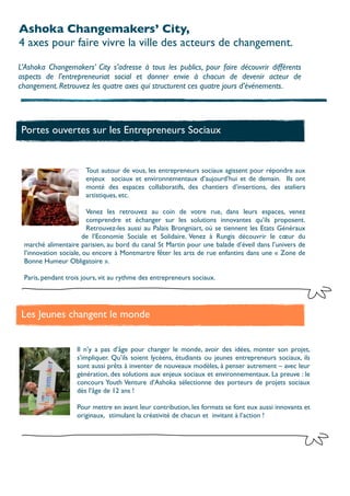Ashoka Changemakers’ City,
4 axes pour faire vivre la ville des acteurs de changement.

L’Ashoka Changemakers’ City s’adresse à tous les publics, pour faire découvrir différents
aspects de l’entrepreneuriat social et donner envie à chacun de devenir acteur de
changement. Retrouvez les quatre axes qui structurent ces quatre jours d’événements.




Portes ouvertes sur les Entrepreneurs Sociaux


                      Tout autour de vous, les entrepreneurs sociaux agissent pour répondre aux
                      enjeux sociaux et environnementaux d’aujourd’hui et de demain. Ils ont
                      monté des espaces collaboratifs, des chantiers d’insertions, des ateliers
                      artistiques, etc.

                        Venez les retrouvez au coin de votre rue, dans leurs espaces, venez
                        comprendre et échanger sur les solutions innovantes qu’ils proposent.
                        Retrouvez-les aussi au Palais Brongniart, où se tiennent les Etats Généraux
                       de l’Economie Sociale et Solidaire. Venez à Rungis découvrir le cœur du
 marché alimentaire parisien, au bord du canal St Martin pour une balade d’éveil dans l’univers de
 l’innovation sociale, ou encore à Montmartre fêter les arts de rue enfantins dans une « Zone de
 Bonne Humeur Obligatoire ».

 Paris, pendant trois jours, vit au rythme des entrepreneurs sociaux.




Les Jeunes changent le monde


                   Il n’y a pas d’âge pour changer le monde, avoir des idées, monter son projet,
                   s’impliquer. Qu’ils soient lycéens, étudiants ou jeunes entrepreneurs sociaux, ils
                   sont aussi prêts à inventer de nouveaux modèles, à penser autrement – avec leur
                   génération, des solutions aux enjeux sociaux et environnementaux. La preuve : le
                   concours Youth Venture d’Ashoka sélectionne des porteurs de projets sociaux
                   dès l’âge de 12 ans !

                   Pour mettre en avant leur contribution, les formats se font eux aussi innovants et
                   originaux,  stimulant la créativité de chacun et invitant à l’action !
 