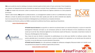 R&A, jeune société de conseil en statistique et actuariat, intervient auprès de clients situés en France comme dans l’Union Européenne,
pour proposer une large gamme de services nécessitant une expertise en actuariat, finance, modélisation et marketing. Les fondements
de R&A sont simples mais structurants: cultiver la rencontre entre le travail d’artisan de l’ingénieur statisticien et la vision prospective
de l’actuaire.
Cabinet à taille humaine, R&A garantit le professionnalisme, un accompagnement durable du client et la confidentialité des travaux
effectués. La mission du cabinet est de proposer des services à forte valeur ajoutée, pour aider ses clients à atteindre leurs objectifs,
tout en se consacrant à des travaux de recherche et développement qui contribueront aux innovations de demain.
Ses fondateurs sont d’anciens auditeurs du CNAM et soutiennent la conférence AssurFinance, organisée par ActuariaCnam.

                 www.riskandanalysis.com


                                          ACTUALISE Search & Selection est aujourd’hui un cabinet de recrutement leader sur le marché de l’Actuariat. Le succès et le récent fort
                                          développement d’Actualise sont basés sur une connaissance pointue du marché de l’Actuariat et d’une compréhension des enjeux
                                          actuels qui lui sont liés. Nous intervenons également sur les domaines suivants de l’Assurance : Souscription, Conseil dans le secteur de
                                          l’Assurance, Risk Management, Risk Consulting.
                                          Nous n’avons de cesse de chercher à comprendre les problématiques de ses clients pour identifier les meilleures solutions. Notre
                                          practice spécialisée dans le recrutement en Actuariat a construit sa réputation en se spécialisant sur ces marchés pour être proche de
                                          nos clients. Il en est de même pour nos autres domaines d’intervention.
                                          ACTUALISE Search & Selection est un des partenaires privilégiés de nombreuses compagnies d'Assurance leader sur le marché, ce qui
                                          nous permet de vous proposer les meilleures opportunités du moment.

                                                         www.actualise-search.com


                                                                                                                      3
 