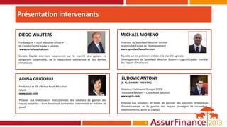 Présentation intervenants

DIEGO WAUTERS                                                              MICHAEL MORENO
Fondateur et « chief executive officer »                                   Directeur de Speedwell Weather Limited
de Coriolis Capital basée à Londres                                        responsable Equipe de Développement
www.corioliscapital.com                                                    www.speedwellweather.com

Coriolis Capital intervient notamment sur le marché des options et         Travaille sur les prévisions météo et le marché agricole.
obligations catastrophe, de la réassurance collétarisée et des dérivés     Développement de Speedwell Weather System – Logiciel Leader mondial
climatiques.                                                               des risques climatiques.




ADINA GRIGORIU                                                             LUDOVIC ANTONY
                                                                           (& ALEXANDRE VISENTIN)
Fondatrice et DG d’Active Asset Allocation
AAAiC                                                                      Directeur Continental Europe SGCIB
www.aaaic.com                                                              Insurance Advisory – Cross Asset Solution
                                                                           www.sgcib.com
Propose aux investisseurs institutionnels des solutions de gestion des
risques adaptées à leurs besoins et contraintes, notamment en matière de   Propose aux assureurs et fonds de pension des solutions stratégiques
passif.                                                                    d’investissement et de gestion des risques (stratégies de couverture,
                                                                           investissements, accès au capital)



                                                                                               6
 
