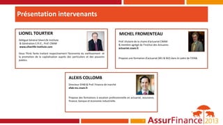 Présentation intervenants

LIONEL TOURTIER                                                                      MICHEL FROMENTEAU
Délégué Général SilverLife Institute                                                 Prof. titulaire de la chaire d’actuariat CNAM
& Génération E.R.IC., Prof. CNAM                                                     & membre agrégé de l’Institut des Actuaires
www.silverlife-institute.com                                                         actuariat.cnam.fr
Deux Think Tanks traitant respectivement l’économie du vieillissement et
la promotion de la capitalisation auprès des particuliers et des pouvoirs            Propose une formation d’actuariat (M1 & M2) dans le cadre de l’EFAB.
publics.




                                          ALEXIS COLLOMB
                                          Directeur EFAB & Prof. Finance de marché
                                          efab-ms.cnam.fr


                                          Propose des formations à vocation professionnelle en actuariat, assurance,
                                          finance, banque et économie industrielle.




                                                                                                          7
 