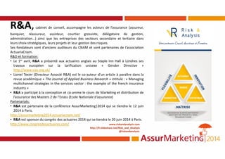 R&A,cabinet de conseil, accompagne les acteurs de l’assurance (assureur,
banquier, réassureur, assisteur, courtier grossiste, délégataire de gestion,
administration…) ainsi que les entreprises des secteurs secondaire et tertiaire dans
leurs choix stratégiques, leurs projets et leur gestion des risques.
Ses fondateurs sont d’anciens auditeurs du CNAM et sont partenaires de l’association
ActuariaCnam.
R&D et formation:
• Le 1er avril, R&A a présenté aux actuaires anglais au Staple Inn Hall à Londres ses
travaux européen sur la tarification unisexe « Gender Directive »
http://www.sias.org.uk/
• Lionel Texier (Directeur Associé R&A) est le co-auteur d’un article à paraître dans la
revue académique « The Journal of Applied Business Research » intitulé : « Managing
multichannel strategies in the services sector : the example of the french insurance
industry »
• R&A a participé à la conception et co-anime le cours de Marketing et distribution de
l’assurance des Masters 2 de l’Enass (Ecole Nationale d’assurance)
Partenariats:
• R&A est partenaire de la conférence AssurMarketing|2014 qui se tiendra le 12 juin
2014 à Paris.
http://assurmarketing2014.actuariacnam.net/
• R&A est sponsor du congrès des actuaires 2014 qui se tiendra le 20 juin 2014 à Paris.
http://www.congresdesactuaires.com/ www.riskandanalysis.com
http://fr.slideshare.net/Risk_and_Analysis
@riskandanalysis
 