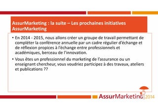 • En 2014 - 2015, nous allons créer un groupe de travail permettant de
compléter la conférence annuelle par un cadre régulier d’échange et
de réflexion propices à l’échange entre professionnels et
académiques, berceau de l’innovation.
• Vous êtes un professionnel du marketing de l’assurance ou un
enseignant chercheur, vous voudriez participez à des travaux, ateliers
et publications ??
AssurMarketing : la suite – Les prochaines initiatives
AssurMarketing
 
