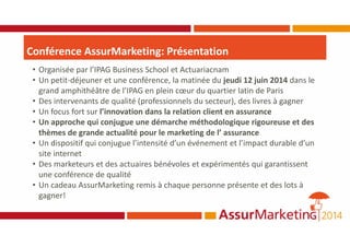Conférence AssurMarketing: Présentation
• Organisée par l’IPAG Business School et Actuariacnam
• Un petit-déjeuner et une conférence, la matinée du jeudi 12 juin 2014 dans le
grand amphithéâtre de l’IPAG en plein cœur du quartier latin de Paris
• Des intervenants de qualité (professionnels du secteur), des livres à gagner
• Un focus fort sur l’innovation dans la relation client en assurance
• Un approche qui conjugue une démarche méthodologique rigoureuse et des
thèmes de grande actualité pour le marketing de l’ assurance
• Un dispositif qui conjugue l’intensité d’un événement et l’impact durable d’un
site internet
• Des marketeurs et des actuaires bénévoles et expérimentés qui garantissent
une conférence de qualité
• Un cadeau AssurMarketing remis à chaque personne présente et des lots à
gagner!
 