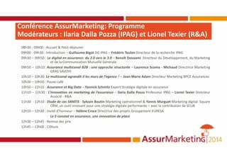Conférence AssurMarketing: Programme
Modérateurs : Ilaria Dalla Pozza (IPAG) et Lionel Texier (R&A)
08h30 - 09h00 : Accueil & Petit-déjeuner
09h00 - 09h30 : Introduction – Guillaume Bigot DG IPAG – Frédéric Teulon Directeur de la recherche IPAG
09h30 – 09h50 : Le digital en assurance: du 2.0 vers le 3.0 – Benoît Douxami Directeur du Développement, du Marketing
et de la Communication Mutuelle Générale
09h50 – 10h10: Assurance multicanal B2B : une approche structurée – Laurence Scoma - Michaud Directrice Marketing
GRAS SAVOYE
10h10 – 10h30: Le multicanal agrandit-il les murs de l’agence ? – Jean-Marie Adam Directeur Marketing BPCE Assurances
10h30 – 10h50 : Pause-café
10h50 – 11h10 : Assurance et Big Data – Yannick Schmitz Expert Stratégie digitale en assurance
11h10 – 11h30 : L’innovation en marketing de l’assurance – Ilaria Dalla Pozza Professeur IPAG – Lionel Texier Directeur
Associé - R&A
11h30 - 12h10 : Etude de cas SMATIS - Sylvain Boutin Marketing opérationnel & Yannis Murguet Marketing digital: Square
CRM, un outil innovant pour une stratégie digitale performante – avec la contribution de SCUB
12h10 – 12h30 : Invité d’honneur – Hélène Croce Directrice des projets Groupement EURESA
Le E-constat en assurance, une innovation de place
12h30 – 12h45 : Remise des prix
12h45 – 13h00 : Clôture
 