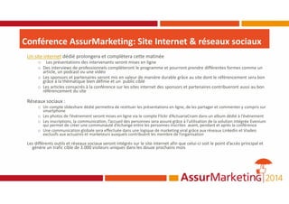 Conférence AssurMarketing: Site Internet & réseaux sociaux
Un site internet dédié prolongera et complètera cette matinée
o Les présentations des intervenants seront mises en ligne
o Des interviews de professionnels complèteront le programme et pourront prendre différentes formes comme un
article, un podcast ou une vidéo
o Les sponsors et partenaires seront mis en valeur de manière durable grâce au site dont le référencement sera bon
grâce à la thématique bien définie et un public ciblé
o Les articles consacrés à la conférence sur les sites internet des sponsors et partenaires contribueront aussi au bon
référencement du site
Réseaux sociaux :
o Un compte slideshare dédié permettra de restituer les présentations en ligne, de les partager et commenter y compris sur
smartphone
o Les photos de l’événement seront mises en ligne via le compte Flickr d’ActuariaCnam dans un album dédié à l’événement
o Les inscriptions, la communication, l’accueil des personnes sera assuré grâce à l’utilisation de la solution intégrée Evenium
qui permet de créer une communauté d’échange entre les personnes inscrites avant, pendant et après la conférence
o Une communication globale sera effectuée dans une logique de marketing viral grâce aux réseaux Linkedin et Viadeo
exclusifs aux actuaires et marketeurs auxquels contribuent les membre de l’organisation
Les différents outils et réseaux sociaux seront intégrés sur le site internet afin que celui-ci soit le point d’accès principal et
génère un trafic cible de 3.000 visiteurs uniques dans les douze prochains mois
 