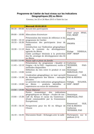 Programme de l’atelier de haut niveau sur les Indications
Géographiques (IG) au Bénin
Cotonou, les 25 et 26 Mars 2015 à l’hôtel du Lac
Mercredi 25.03.2015
08:30 – 09:00 Accueil des participants PNOPPA
09:00 – 10:00 Allocutions d’ouverture
Chef projet PPAO,
FAO, MAEP
10:00 – 10:10
Présentation des termes de référence et du
programme de l’atelier
PNOPPA
10:10 – 10:30 Présentation des participants (tour de
table)
PNOPPA
10:30 – 11:15
Introduction sur l’indication géographique
dans le contexte du développement
agricole du Bénin Euloge VIDEGLA,
DDP - MAEPCadre juridique béninois à la protection
des IG, stratégie de développement des IG
au Bénin
11:15 – 11:45 Pause café et photo de famille
11:45 – 12:15
Présentation du programme « Qualité et
Origine » de la FAO : expériences, outils et
méthodes disponibles
Catherine
TEYSSIER, FAO-
AGS
12:15 – 13:00
Définition du lien entre le produit et son
terroir
Dominique
BARJOLLE, FAO
13:00 – 13:30
L'indication géographique en tant qu'outil
de développement des filières : exemples
africains
Emmanuel GLE,
FAO & REDIGA
13:30 – 14:00
Le potentiel des indications géographiques
au Bénin : produits identifiés et
expériences en-cours de réalisation
Vidégla EULOGE,
DDP - MAEP
14:00 – 15:00 Pause Déjeuner
15:00 – 15:30
Portée économique des indications
géographiques en Afrique - études de cas :
café du Kenya et cacao du Cameroun -
(étude commanditée par la Commission
Européenne)
Dominique
BARJOLLE, FAO
15:30 – 16:10 Perspectives pour les IG en Afrique de
l'Ouest
Emmanuel GLE,
FAO & REDIGA
Catherine
TEYSSIER, FAO
16:10 – 16:45 Discussion finale - Echanges avec la salle Participants sur le
podium (3-4)
 