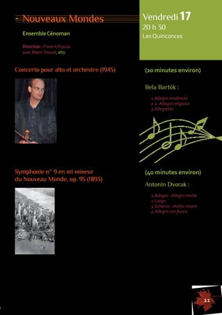11 
Nouveaux Mondes 
Ensemble Cénoman 
Direction : Florent Pujuila 
avec Marin Trouvé, alto 
Concerto pour alto et orchestre (1945) 
En 1940, suite à l’occupation nazie, 
Bartók s’est exilé aux États-Unis. 
En 1945, il se lance dans l’écriture 
d’un concerto pour alto, commande 
du grand altiste William Primrose. 
Cette composition, il n’aura que 
le temps de l’esquisser, une 
leucémie l’emportant la même 
année. C’est son ami Tibor Serly 
qui se chargera de l’orchestration 
du concerto. Cette partition, 
Vendredi 17 
20 h 30 
Les Quinconces 
(20 minutes environ) 
Bela Bartók : 
1.Allegro moderato 
2.2. Adagio religioso 
3.Allegretto 
certes inachevée, mais d’une belle ampleur rapsodique, 
est marquée d’un expressionnisme intense. 
155555555555555555555555555555555555555555555555555555555555555555555555555555555 
Symphonie n° 9 en mi mineur 
du Nouveau Monde, op. 95 (1893) 
De 1892 à 1895, Antonin Dvorak 
réside aux États-Unis où il est invité 
au conservatoire de New York. 
C’est là qu’il compose sa neuvième 
symphonie connue sous le nom 
de Symphonie du Nouveau Monde. 
Elle sera créée en décembre 1893 
au Carnegie Hall et remportera un 
immense succès. Tout en conser-vant 
une écriture bien à lui, Dvorak 
y adapte des éléments mélodiques 
amérindiens : «J’ai simplement écrit des thèmes originaux 
leur donnant les particularités de la musique des Noirs 
et des Indiens, et, utilisant ces thèmes comme sujets, 
je les ai développés avec les moyens des rythmes modernes, 
contrepoints et couleurs orchestrales.» Cette symphonie 
est aujourd’hui l’une des oeuvres les plus populaires 
du répertoire symphonique. 
(40 minutes environ) 
Antonin Dvorak : 
1.Adagio - Allegro molto 
2.Largo 
3.Scherzo : molto vivace 
4.Allegro con fuoco 
 