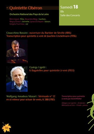 Quintette Obéron 
Orchestre National des Pays de la Loire 
Rémi Vignet : flûte, Alexandre Mège : hautbois , 
Maguy Giraud : clarinette, Ignacio Echepare : basson, 
Gregory Fourmeau : cor 
Samedi 18 
11h 
Salle des Concerts 
Gioacchino Rossini : ouverture du Barbier de Séville (1816) 
Transcription pour quintette à vent de Joachim Linckelmann (1996) 
12 
Stendhal écrit : ”Depuis la mort de Napoléon, il s’est trouvé 
un autre homme dont on parle tous les jours à Moscou comme 
à Naples, à Londres comme à Vienne, à Paris comme à Calcutta. 
La gloire de cet homme ne connaît d’autres bornes que 
celles de la civilisation : c’est Rossini”. Écrit en treize 
jours, Le Barbier de Séville a été créé à Rome en 1816 
et compte parmi les échecs les plus spectaculaires 
de l’histoire du théâtre lyrique. Le succès vient toutefois 
dès le lendemain et depuis ne s’est jamais démenti. 
György Ligetti : 
6 Bagatelles pour quintette à vent (1953) 
György Ligeti demeure le compositeur emblématique 
de la musique hongroise contemporaine. Entre 1951 et 1953, 
il compose Musica ricercata, 12 Bagatelles pour piano seul. 
En 1953, Ligeti adapte, pour quintette d’instruments à vent, 
6 de ces Bagatelles. Chaque pièce est courte ; le travail 
du compositeur porte sur les timbres, les tessitures, les nuances, 
les mélodies, les thèmes, le rythme… 
155555555555555555555555555555555555555555555555555555555555555555555555555555555 
Wolfgang Amadeus Mozart : Sérénade n° 12 
en ut mineur pour octuor de vents, K 388 (1782) 
Chez Mozart, le terme sérénade tend à s’appliquer 
à des oeuvres en plusieurs mouvements conçues pour 
un événement particulier. La tonalité d’ut mineur étonne 
pour une oeuvre relevant du genre mondain. Loin de l’envol 
des oeuvres de plein air, c’est une page pleine de dignité 
et de gravité. 
Transcription pour quintette 
à vents par David Walter 
Allegro con spirito – Andante – 
Menuetto et trio – Finale : presto 
 