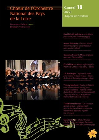 Choeur de l’Orchestre 
National des Pays 
de la Loire 
Pierre-Henri Paillette : piano 
Direction : Valérie Fayet 
Samedi 18 
14h30 
Chapelle de l’Oratoire 
155555555555555555555555555555555555555555555555555555555555555555555555555555555 
13 
Ce programme a le monde pour horizon. Les compo-siteurs 
l’ont parcouru et le parcourent à la rencontre 
d’autres cultures, remontent le temps pour créer 
des oeuvres nouvelles et scrutent la conscience 
à la recherche des sentiments de l’humanité et pour 
la contemplation de la vie intérieure. Ainsi naissent 
des oeuvres qui méritent d’être écoutées, magnifiées 
par des harmonies nouvelles et fortes de sensibilités. 
David Keith McIntyre : Ave Maria 
pour choeur de femmes (1994) 
--------------------------------------- 
Anton Bruckner : Os Justi, Introït 
de la messe pour un confesseur 
non-martyr, (1879) 
--------------------------------------- 
Giacomo Puccini : Messa di gloria 
(extrait) : Gloria (1880) 
--------------------------------------- 
Éric Whitacre : Water night (1996) – 
Poème d’Octavio Paz (1914 – 1998) 
--------------------------------------- 
Lili Boulanger : Hymne au soleil 
pour choeur et piano (1912) – texte 
de Casimir Delavigne (1793 – 1843) 
--------------------------------------- 
Thierry Machuel : Nocturne Tagore 
en si bémol mineur opus 9 pour 
choeur a cappella – Poème extrait 
du Jardinier d’Amour de Rabindranath 
Tagore (1861-1941) Adaptation 
Henriette Mirabaud-Thorens 
--------------------------------------- 
Traditionnel finnois : On suuri sun 
rantas autius – arrangement 
pour soliste et choeur à trois voix 
de femmes de Matti Hyökki 
(né en 1946) 
--------------------------------------- 
Maurice Ravel : Choeur final de 
L’Enfant et les sortilèges, fantaisie 
lyrique sur un livet de Colette (1925) 
 