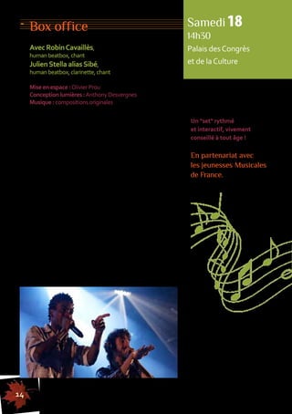 Box office 
Avec Robin Cavaillès, 
human beatbox, chant 
Julien Stella alias Sibé, 
human beatbox, clarinette, chant 
Mise en espace : Olivier Prou 
Conception lumières : Anthony Desvergnes 
Musique : compositions originales 
Alchimie fascinante du hip-hop, du jazz et des sons 
d’ailleurs, voici un concert hors des sentiers battus, 
proposé par deux musiciens qui connaissaient 
déjà fort bien leurs gammes avant d’accrocher 
une nouvelle corde à leur art : le human beatbox 
(percussions vocales). 
Constitué en 2010 autour de cette pratique 
spectaculaire en plein essor, leur duo remporte, moins 
d’un an après, les championnats de France par équipe. 
Robin et Sibé n’en oublient pas pour autant leur 
terrain de jeu de prédilection : multi-instrumentistes 
et musiciens depuis l’enfance, ils mêlent leur beatbox 
au chant, à la clarinette et à d’autres instruments, 
y insufflant de la poésie et une belle qualité 
mélodique puisant aux sources du jazz et des musiques 
traditionnelles. Tous deux musiciens intervenants, 
ils proposent une performance originale, mariant 
légèreté, humour et précision dans un jeu de scène 
et de mains réglé comme du papier à musique. 
Samedi 18 
14h30 
Palais des Congrès 
et de la Culture 
Un "set" rythmé 
et interactif, vivement 
conseillé à tout âge ! 
En partenariat avec 
les jeunesses Musicales 
de France. 
14 
155555555555555555555555555555555555555555555555555555555555555555555555555555555 
 