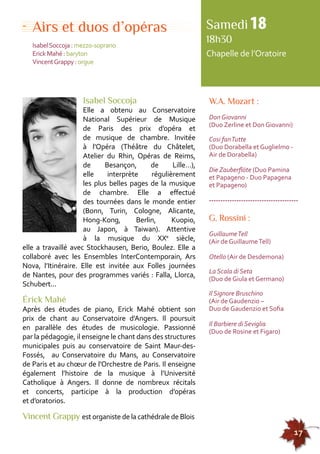155555555555555555555555555555555555555555555555555555555555555555555555555555555 
17 
Airs et duos d’opéras 
Isabel Soccoja : mezzo-soprano 
Erick Mahé : baryton 
Vincent Grappy : orgue 
W.A. Mozart : 
Don Giovanni 
(Duo Zerline et Don Giovanni) 
Cosi fan Tutte 
(Duo Dorabella et Guglielmo - 
Air de Dorabella) 
Die Zauberflöte (Duo Pamina 
et Papageno - Duo Papagena 
et Papageno) 
--------------------------------------- 
G. Rossini : 
Guillaume Tell 
(Air de Guillaume Tell) 
Otello (Air de Desdemona) 
La Scala di Seta 
(Duo de Giula et Germano) 
Il Signore Bruschino 
(Air de Gaudenzio – 
Duo de Gaudenzio et Sofia 
Il Barbiere di Seviglia 
(Duo de Rosine et Figaro) 
Isabel Soccoja 
Elle a obtenu au Conservatoire 
National Supérieur de Musique 
de Paris des prix d’opéra et 
de musique de chambre. Invitée 
à l’Opéra (Théâtre du Châtelet, 
Atelier du Rhin, Opéras de Reims, 
de Besançon, de Lille…), 
elle interprète régulièrement 
les plus belles pages de la musique 
de chambre. Elle a effectué 
des tournées dans le monde entier 
(Bonn, Turin, Cologne, Alicante, 
Hong-Kong, Berlin, Kuopio, 
au Japon, à Taiwan). Attentive 
à la musique du XXe siècle, 
elle a travaillé avec Stockhausen, Berio, Boulez. Elle a 
collaboré avec les Ensembles InterContemporain, Ars 
Nova, l’Itinéraire. Elle est invitée aux Folles journées 
de Nantes, pour des programmes variés : Falla, Llorca, 
Schubert... 
Érick Mahé 
Après des études de piano, Erick Mahé obtient son 
prix de chant au Conservatoire d’Angers. Il poursuit 
en parallèle des études de musicologie. Passionné 
par la pédagogie, il enseigne le chant dans des structures 
municipales puis au conservatoire de Saint Maur-des- 
Fossés, au Conservatoire du Mans, au Conservatoire 
de Paris et au choeur de l’Orchestre de Paris. Il enseigne 
également l’histoire de la musique à l’Université 
Catholique à Angers. Il donne de nombreux récitals 
et concerts, participe à la production d’opéras 
et d’oratorios. 
Vincent Grappy est organiste de la cathédrale de Blois 
Samedi 18 
18h30 
Chapelle de l’Oratoire 
 