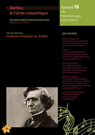 Berlioz, 
le Génie romantique 
Orchestre National des Pays de la Loire 
Direction : Pascal Rophé 
Hector Berlioz : 
Symphonie Fantastique, op. 14 (1830) 
Compositeur autobiographique, Hector Berlioz n’hésite 
pas à se mettre en scène. C’est, dans la Fantastique, 
le cas le plus flagrant. Ce chef-d’oeuvre est lié aux 
tourments endurés depuis son coup de foudre pour 
Harriet Smithson, actrice britannique admirée dans 
Shakespeare. David Cairns affirme «Toute sa vie 
imaginaire était entreposée dans la symphonie ; 
elle était l’expression du monde intérieur, le monde 
fantastique dont il parlait à son père […] et qui avait 
été sa demeure spirituelle depuis son enfance […] 
La biographie était absorbée dans l’Art». En dépit 
du triomphe remporté le soir du 5 décembre 1830, 
la double audace déconcerte : rejet des formes 
et de l’abstraction. La structure est subordonnée à l’idée 
créatrice. Seul un génie du Romantisme pouvait exorciser 
ses démons par ce manifeste, aussi fort que ceux d’Hugo 
ou de Delacroix. Berlioz ne fait qu’entamer ses aventures. 
18 
Samedi 18 
21h 
Palais des Congrès 
et de la Culture 
(50 minutes) 
Rêveries et passions : 
”L’auteur voit pour la première 
fois une femme qui réunit tous 
les charmes de l’Être idéal”. 
Un bal : 
” L’artiste est placé dans les 
circonstances les plus diverses… 
mais partout l’image tant chérie 
vient se présenter à lui…” 
Scène aux champs : 
”Se trouvant un soir à la 
campagne, il réfléchit sur son 
isolement”. Tout ce passage 
est tendre et poétique. 
Marche au supplice : 
”Ayant acquis la certitude que 
son amour est méconnu, l’artiste 
s’empoisonne… La dose, trop 
faible, le plonge dans un sommeil 
accompagné de visions.” 
Songe d’une nuit de sabbat : 
”Il se voit au Sabbat… 
La mélodie aimée 
reparaît encore …” 
155555555555555555555555555555555555555555555555555555555555555555555555555555555 
 