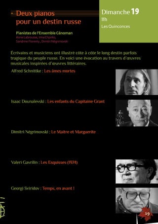 Dimanche 19 
11h 
Les Quinconces 
Écrivains et musiciens ont illustré côte à côte le long destin parfois 
tragique du peuple russe. En voici une évocation au travers d’oeuvres 
musicales inspirées d’oeuvres littéraires. 
155555555555555555555555555555555555555555555555555555555555555555555555555555555 
19 
Deux pianos 
pour un destin russe 
Pianistes de l’Ensemble Cénoman 
Anne Labrousse, Irina Chpirko, 
Sandrine Florenty , Dimitri Négrimovski 
Alfred Schnittke : Les âmes mortes 
Les âmes mortes, de Nicolas Gogol, est considéré comme 
l’un des chefs d’oeuvre de la littérature russe. Cette fable sociale 
est l’histoire d’une escroquerie à grande échelle. Le roman mêle 
l’âme russe, le comique de l’absurdité du monde et le désespoir 
que cette absurdité suscite chez l’auteur. 
Isaac Dounaïevski : Les enfants du Capitaine Grant 
Les enfants du Capitaine Grant de Jules Verne possède des 
spécificités littéraires propres à l’âme russe : la recherche de l’être 
aimé et l’exploration de terres inconnues. Isaac Dounaïevski s’est 
attaché à reproduire ce sentiment d’aventure noble qui se dégage 
de la recherche du navire échoué, le Britania. 
Dimitri Négrimovski : Le Maitre et Marguerite 
En lisant Le Maitre et Marguerite, on songe d’abord au Faust 
de Goethe mais l’oeuvre de Boulgakov est autre : tour à tour roman 
d’humour, allégorie philosophique, satire du système soviétique, 
critique de la vie moderne, c’est aussi l’histoire de l’initiation d’Ivan, 
son héros. 
Valeri Gavrilin : Les Esquisses (1974) 
En 1974, Gavrilin a publié Les Esquisses, une suite de 18 pièces 
pour piano à quatre mains. Ces pièces, pourtant très travaillées, 
donnent l’impression d’un trait rapide qui dessine instantanément 
la silhouette de la partition. 
Georgi Sviridov : Temps, en avant ! 
Cette musique très avant-gardiste fut reprise dans deux films, 
jusqu’au seuil du XXIe siècle, et fut choisie en 2010 pour annoncer 
lors de la cérémonie de clôture des Jeux Olympiques de Vancouver, 
les Olympiades d’Hiver de 2014 à Sotchi. 
 
