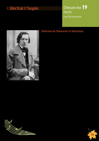 Dimanche 19 
15h30 
Les Quinconces 
155555555555555555555555555555555555555555555555555555555555555555555555555555555 
21 
Sélection de Nocturnes et Mazurkas 
Après sa formation au Conservatoire de Varsovie 
et un début de carrière en Pologne et à Vienne, 
Frédéric Chopin choisit d’émigrer en France 
où il trouve son inspiration dans l’effervescence 
du monde musical. C’est là qu’il rencontre celle 
qui sera sa compagne pendant neuf ans, George 
Sand. Chopin est reconnu comme l’un des plus 
grands compositeurs de la période et sa musique 
est encore aujourd’hui l’une des plus jouées. 
Les Nocturnes de Chopin représentent 21 courtes 
pièces pour piano seul, composées entre 1827 
et 1846. S’il n’a pas inventé le genre, c’est certaine-ment 
lui qui l’a popularisé. 
La mazurka est une danse originaire de Pologne, 
pays d’origine de Chopin, dont le compositeur 
garde une grande nostalgie dans son exil français. 
Les 58 mazurkas qu’il compose ne sont donc 
pas dénuées d’intentions nationalistes, bien que 
le langage musical y soit incontestablement savant, 
voire très avancé. 
Récital Chopin 
 