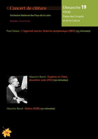 Concert de clôture 
Orchestre National des Pays de la Loire 
Direction : Pascal Rophé 
Paul Dukas : L’Apprenti sorcier, Scherzo symphonique (1897) (15 minutes) 
Auteur d’une douzaine de partitions seulement, Paul Dukas a poussé le perfectionnisme 
jusqu’à détruire bon nombre de ses oeuvres. Orchestrateur et pédagogue de génie, 
il accueillit dans sa classe de nombreux élèves dont Olivier Messiæn. Composé entre 
janvier et mai 1897, L’Apprenti Sorcier s’inscrit dans la tradition des poèmes symphoniques 
de Liszt et de Saint-Saëns. La création de l’oeuvre le 18 mai 1897 à la Société Nationale 
sous la direction du compositeur fut un véritable triomphe. Cette pièce reste aujourd’hui 
encore l’une des grandes pages du répertoire symphonique. Dukas s’est inspiré de la ballade 
originale, Der Zauberlehrling, que Goethe avait écriten 1797. Suivons les premiers pas 
de cet Apprenti Sorcier tel que le décrit Goethe dans sa ballade : « Enfin, il s’est donc 
absenté, le vieux maître sorcier ! Et maintenant, c’est à moi aussi de commander à ses Esprits. 
J’ai observé ses paroles et ses oeuvres, j’ai retenu sa formule et avec de la force d’esprit, 
moi aussi je ferai des miracles… ». Le décor est en place et la musique prend le relais 
des mots. Une dizaine de minutes plus tard, on ne peut que constater la catastrophe causée 
par l’apprenti sorcier. 
22 
155555555555555555555555555555555555555555555555555555555555555555555555555555555 
Maurice Ravel : Daphnis et Chloé, 
deuxième suite (1912) (20 minutes) 
Ravel a consacré les années 1910 et 1911 à la composition 
de Daphnis et Chloé. Le ballet a été créé en juin 1912 
au Châtelet par les Ballets Russes. C’est en effet Diaghilev 
qui a proposé à Ravel de collaborer avec le chorégraphe 
Michel Fokine qui a composé l’argument en s’inspirant 
d’un conte du poète grec Longus (IIIe siècle). Dans sa partition, 
Ravel met en oeuvre finesse et sensibilité : il est le magicien 
de l’orchestre. 
Maurice Ravel : Boléro (1928) (17 minutes) 
La danseuse Ida Rubinstein demanda à Maurice Ravel un ballet de caractère espagnol. 
Ravel pensa à orchestrer purement et simplement quelques pages d’Iberia d’Albéniz. 
Mais les droits d’orchestration étaient réservés. Il conserva l’idée d’un thème très 
simple répété inlassablement. « Pas de forme, pas de développement, pas ou presque 
de modulations ; un thème, du rythme, de l’orchestre… » La création eut lieu en novembre 
1928 à l’Opéra. Le thème est deux parties ; il est répété sans être ni varié, ni modifié 
au cours des 328 mesures. Il est soutenu par une harmonie toujours plus nourrie. 
C’est l’une des oeuvres les plus jouées au monde. 
Dimanche 19 
17h30 
Palais des Congrès 
et de la Culture 
 