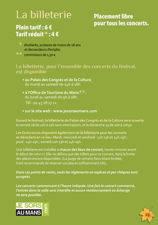 Placement libre 
pour tous les concerts. 
23 
La billeterie 
Plein tarif : 6 € 
Tarif réduit * : 4 € 
* étudiants, scolaires de moins de 26 ans 
et demandeurs d’emploi. 
** commission de 1,50 € 
La billetterie, pour l’ensemble des concerts du festival, 
est disponible 
• au Palais des Congrès et de la Culture, 
du mardi au samedi de 14h à 18h 
• à l’Office de Tourisme du Mans**, 
du lundi au samedi de 9h à 18h. 
Tél : 02 43 28 17 22 
• sur le site web : www.jesorsaumans.com 
Durant le festival, la billetterie du Palais des Congrès et de la Culture sera ouverte 
le samedi 18 de 10h à 22h sans interruption, et le dimanche 19 de 10h à 17h30. 
Les Quinconces disposent également de la billetterie pour les concerts 
se déroulant en ce lieu. Mardi, mercredi et vendredi : 11h-13h et 14h-19h ; 
jeudi : 14h-19h ; samedi 11h-13h et 14h-19h. 
Une billetterie est installée à chacun des lieux de concert, trente minutes avant 
le début de celui-ci. Elle ne délivre que des billets pour ce concert, dans la limite 
des places encore disponibles. (La jauge de certains lieux étant limitée, 
il est recommandé de réserver vos places suffisamment tôt). 
Dans ces points de vente, seuls les règlements en espèces et par chèques sont 
acceptés. 
Les concerts commencent à l’heure indiquée. Une fois le concert commencé, 
l’entrée dans la salle sera interdite et aucun remboursement ou échange 
ne sera possible. 
 