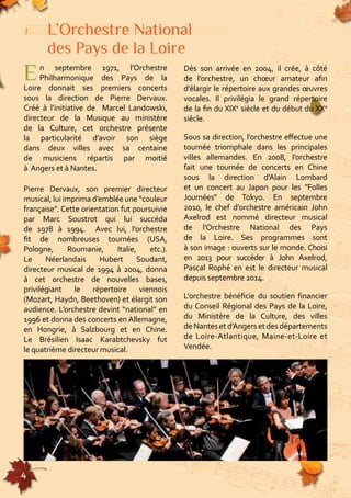 L’Orchestre National 
des Pays de la Loire 
E n septembre 1971, l’Orchestre 
4 
Dès son arrivée en 2004, il crée, à côté 
Philharmonique des Pays de la 
de l’orchestre, un choeur amateur afin 
d’élargir le répertoire aux grandes oeuvres 
vocales. Il privilégia le grand répertoire 
de la fin du XIXe siècle et du début du XXe 
siècle. 
Sous sa direction, l’orchestre effectue une 
tournée triomphale dans les principales 
villes allemandes. En 2008, l’orchestre 
fait une tournée de concerts en Chine 
sous la direction d’Alain Lombard 
et un concert au Japon pour les "Folles 
Journées" de Tokyo. En septembre 
2010, le chef d’orchestre américain John 
Axelrod est nommé directeur musical 
de l’Orchestre National des Pays 
de la Loire. Ses programmes sont 
à son image : ouverts sur le monde. Choisi 
en 2013 pour succéder à John Axelrod, 
Pascal Rophé en est le directeur musical 
depuis septembre 2014. 
L’orchestre bénéficie du soutien financier 
du Conseil Régional des Pays de la Loire, 
155555555555555555555555555555555555555555555555555555555555555555555555555555555 
du Ministère de la Culture, des villes 
de Nantes et d’Angers et des départements 
de Loire-Atlantique, Maine-et-Loire et 
Vendée. Loire donnait ses premiers concerts 
sous la direction de Pierre Dervaux. 
Créé à l’initiative de Marcel Landowski, 
directeur de la Musique au ministère 
de la Culture, cet orchestre présente 
la particularité d’avoir son siège 
dans deux villes avec sa centaine 
de musiciens répartis par moitié 
à Angers et à Nantes. 
Pierre Dervaux, son premier directeur 
musical, lui imprima d’emblée une “couleur 
française”. Cette orientation fut poursuivie 
par Marc Soustrot qui lui succéda 
de 1978 à 1994. Avec lui, l’orchestre 
fit de nombreuses tournées (USA, 
Pologne, Roumanie, Italie, etc.). 
Le Néerlandais Hubert Soudant, 
directeur musical de 1994 à 2004, donna 
à cet orchestre de nouvelles bases, 
privilégiant le répertoire viennois 
(Mozart, Haydn, Beethoven) et élargit son 
audience. L’orchestre devint “national” en 
1996 et donna des concerts en Allemagne, 
en Hongrie, à Salzbourg et en Chine. 
Le Brésilien Isaac Karabtchevsky fut 
le quatrième directeur musical. 
 