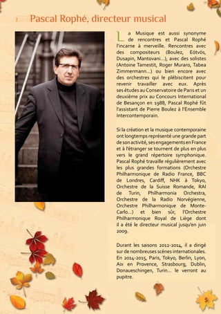 155555555555555555555555555555555555555555555555555555555555555555555555555555555 
5 
Pascal Rophé, directeur musical 
L a Musique est aussi synonyme 
de rencontres et Pascal Rophé 
l’incarne à merveille. Rencontres avec 
des compositeurs (Boulez, Eötvös, 
Dusapin, Mantovani…), avec des solistes 
(Antoine Tamestit, Roger Muraro, Tabea 
Zimmermann…) ou bien encore avec 
des orchestres qui le plébiscitent pour 
revenir travailler avec eux. Après 
ses études au Conservatoire de Paris et un 
deuxième prix au Concours International 
de Besançon en 1988, Pascal Rophé fût 
l’assistant de Pierre Boulez à l’Ensemble 
Intercontemporain. 
Si la création et la musique contemporaine 
ont longtemps représenté une grande part 
de son activité, ses engagements en France 
et à l’étranger se tournent de plus en plus 
vers le grand répertoire symphonique. 
Pascal Rophé travaille régulièrement avec 
les plus grandes formations (Orchestre 
Philharmonique de Radio France, BBC 
de Londres, Cardiff, NHK à Tokyo, 
Orchestre de la Suisse Romande, RAI 
de Turin, Philharmonia Orchestra, 
Orchestre de la Radio Norvégienne, 
Orchestre Philharmonique de Monte- 
Carlo…) et bien sûr, l’Orchestre 
Philharmonique Royal de Liège dont 
il a été le directeur musical jusqu’en juin 
2009. 
Durant les saisons 2012-2014, il a dirigé 
sur de nombreuses scènes internationales. 
En 2014-2015, Paris, Tokyo, Berlin, Lyon, 
Aix en Provence, Strasbourg, Dublin, 
Donaueschingen, Turin… le verront au 
pupitre. 
 