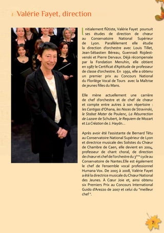 I nitialement flûtiste, Valérie Fayet poursuit 
ses études de direction de choeur 
au Conservatoire National Supérieur 
de Lyon. Parallèlement elle étudie 
la direction d’orchestre avec Louis Tillet, 
Jean-Sébastien Béreau, Guennadi Rojdest-venski 
et Pierre Dervaux. Déjà récompensée 
par la Fondation Menuhin, elle obtient 
en 1987 le Certificat d’Aptitude de professeur 
de classe d’orchestre. En 1991, elle a obtenu 
un premier prix au Concours National 
du Florilège Vocal de Tours avec la Maîtrise 
de jeunes filles du Mans. 
Elle mène actuellement une carrière 
de chef d’orchestre et de chef de choeur 
et compte entre autres à son répertoire : 
les Cantigas d’Ohana, les Noces de Stravinski, 
le Stabat Mater de Poulenc, La Résurrection 
de Lazare de Schubert, le Requiem de Mozart 
et La Création de J. Haydn… 
Après avoir été l’assistante de Bernard Tétu 
au Conservatoire National Supérieur de Lyon 
et directrice musicale des Solistes du Choeur 
de Chambre de Caen, elle devient en 2004, 
professeur de chant choral, de direction 
de choeur et chef de l’orchestre du 3ème cycle au 
Conservatoire de Nantes.Elle est également 
le chef de l’ensemble vocal professionnel 
Humana Vox. De 2005 à 2008, Valérie Fayet 
a été la directrice musicale du Choeur National 
des Jeunes. À Coeur Joie et, ainsi obtenu 
six Premiers Prix au Concours International 
Guido d’Arezzo de 2007 et celui du "meilleur 
chef ". 
155555555555555555555555555555555555555555555555555555555555555555555555555555555 
7 
Valérie Fayet, direction 
 